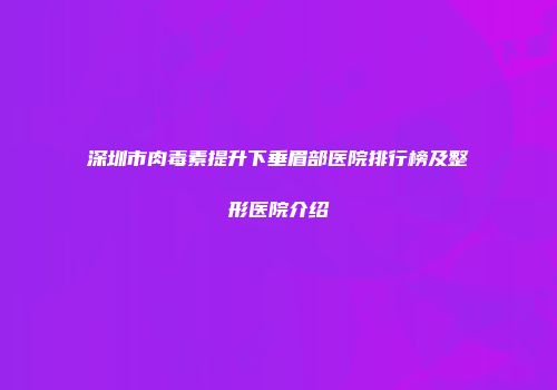 深圳市肉毒素提升下垂眉部医院排行榜及整形医院介绍