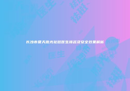 长沙市夏天激光祛斑医生排名及安全效果解析