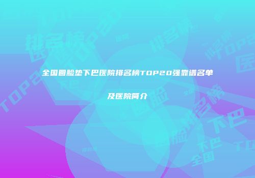 全国圆脸垫下巴医院排名榜TOP20强靠谱名单及医院简介