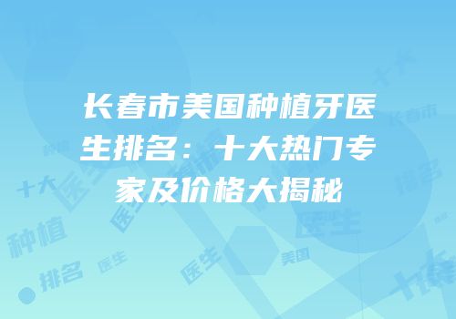 长春市美国种植牙医生排名：十大热门专家及价格大揭秘