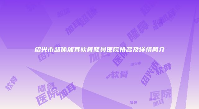 绍兴市超体加耳软骨隆鼻医院排名及详情简介