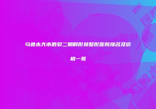 乌鲁木齐市唇裂二期畸形鼻整形医院排名及价格一览