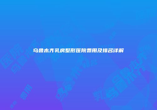 乌鲁木齐乳房整形医院费用及排名详解