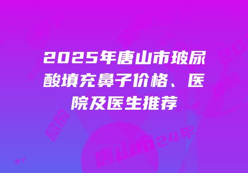 2025年唐山市玻尿酸填充鼻子价格、医院及医生推荐
