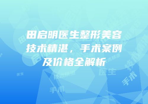 田启明医生整形美容技术精湛，手术案例及价格全解析