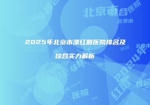 2025年北京市漂红唇医院排名及综合实力解析
