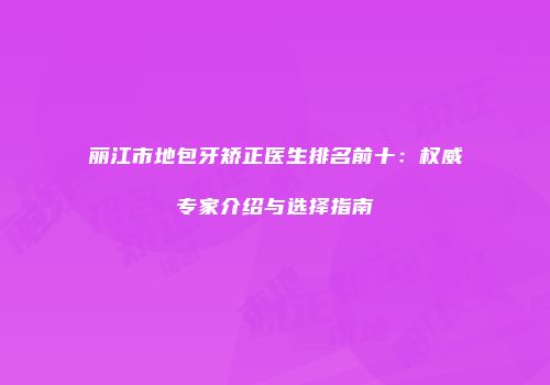 丽江市地包牙矫正医生排名前十：权威专家介绍与选择指南