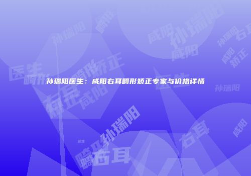 孙瑞阳医生：咸阳右耳畸形矫正专家与价格详情