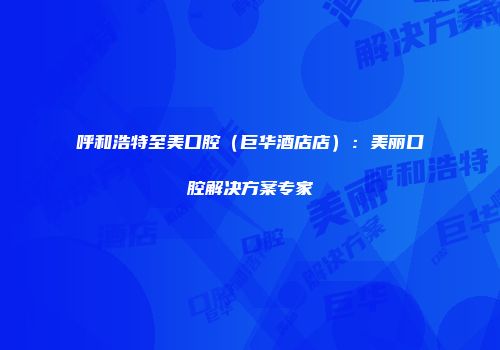 呼和浩特至美口腔（巨华酒店店）：美丽口腔解决方案专家