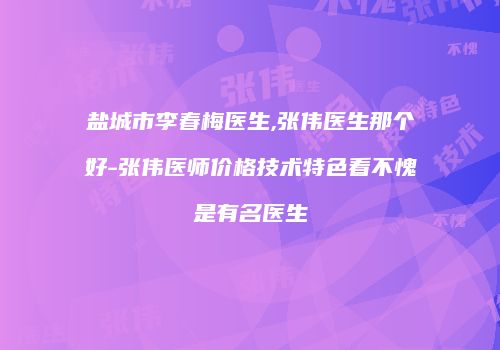 盐城市李春梅医生,张伟医生那个好-张伟医师价格技术特色看不愧是有名医生