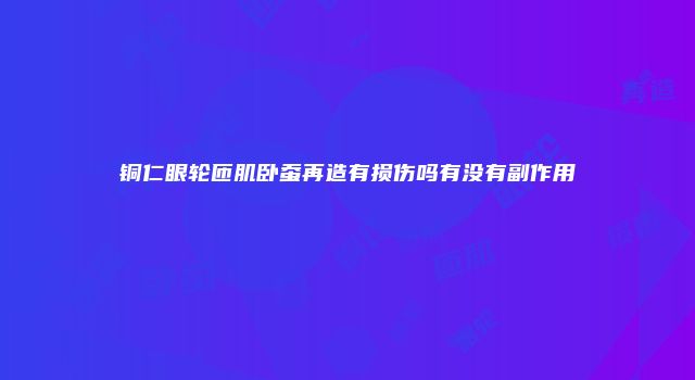 铜仁眼轮匝肌卧蚕再造有损伤吗有没有副作用