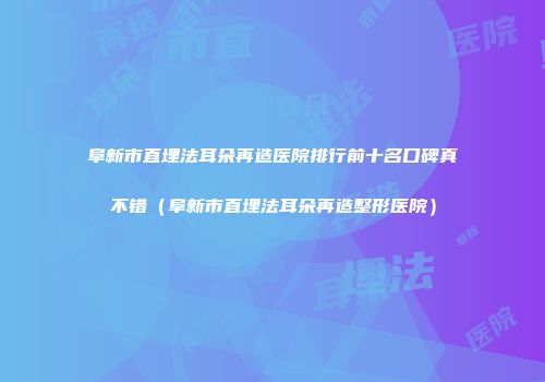 阜新市直埋法耳朵再造医院排行前十名口碑真不错（阜新市直埋法耳朵再造整形医院）
