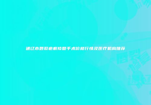 通辽市唇裂疤痕修复手术价格行情及医疗机构推荐