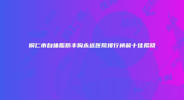 铜仁市自体脂肪丰胸永远医院排行榜前十佳揭晓