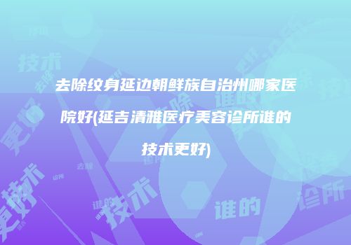 去除纹身延边朝鲜族自治州哪家医院好(延吉清雅医疗美容诊所谁的技术更好)