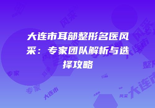 大连市耳部整形名医风采：专家团队解析与选择攻略