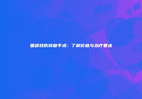 面部烧伤修复手术：了解价格与治疗要点