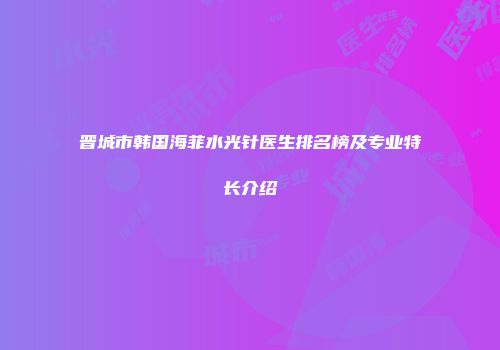 晋城市韩国海菲水光针医生排名榜及专业特长介绍