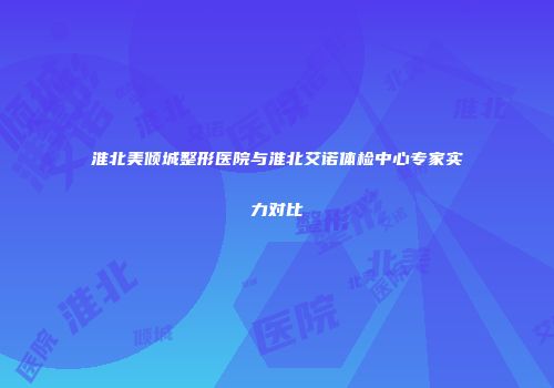 淮北美倾城整形医院与淮北艾诺体检中心专家实力对比