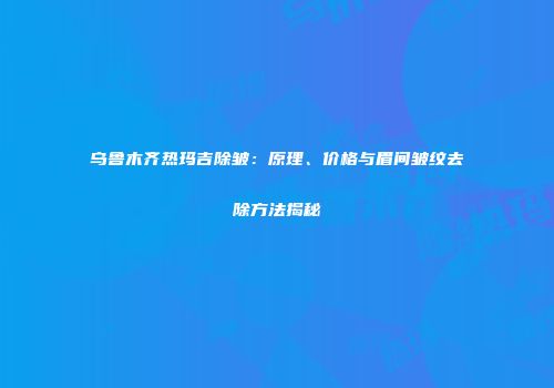 乌鲁木齐热玛吉除皱：原理、价格与眉间皱纹去除方法揭秘