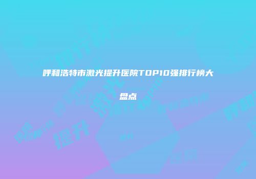 呼和浩特市激光提升医院TOP10强排行榜大盘点