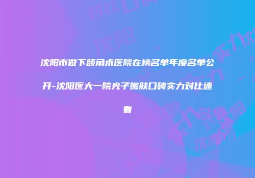 沈阳市做下颌角术医院在榜名单年度名单公开-沈阳医大一院光子嫩肤口碑实力对比速看