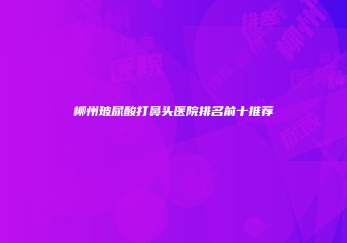 柳州玻尿酸打鼻头医院排名前十推荐