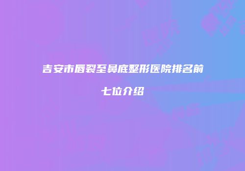 吉安市唇裂至鼻底整形医院排名前七位介绍