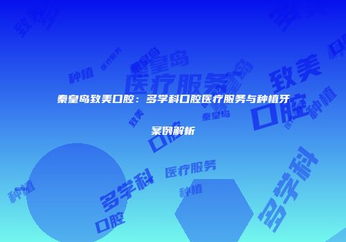 秦皇岛致美口腔：多学科口腔医疗服务与种植牙案例解析