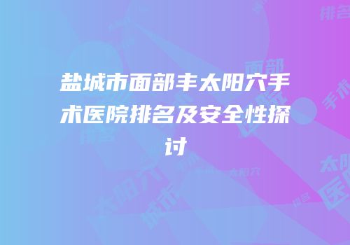 盐城市面部丰太阳穴手术医院排名及安全性探讨