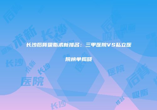 长沙后背吸脂术新排名：三甲医院VS私立医院榜单揭晓