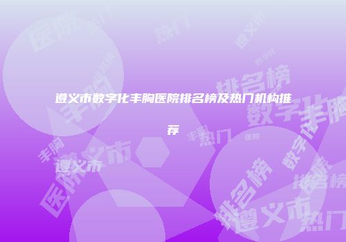 遵义市数字化丰胸医院排名榜及热门机构推荐