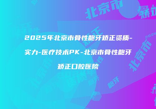 2025年北京市骨性龅牙矫正资质-实力-医疗技术PK-北京市骨性龅牙矫正口腔医院