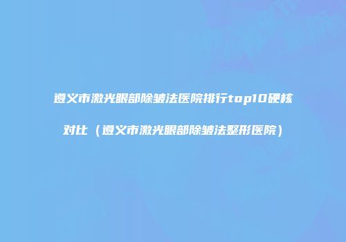 遵义市激光眼部除皱法医院排行top10硬核对比（遵义市激光眼部除皱法整形医院）