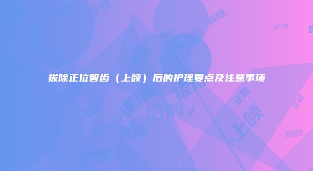 拔除正位智齿（上颌）后的护理要点及注意事项