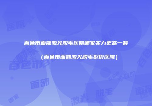 百色市面部激光脱毛医院哪家实力更高一筹（百色市面部激光脱毛整形医院）