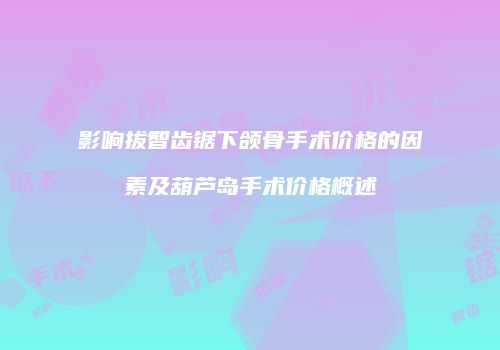 影响拔智齿锯下颌骨手术价格的因素及葫芦岛手术价格概述