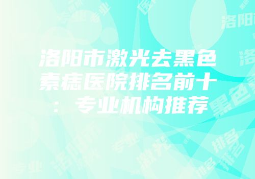 洛阳市激光去黑色素痣医院排名前十：专业机构推荐