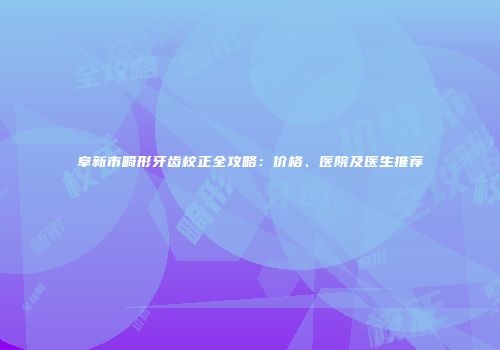 阜新市畸形牙齿校正全攻略：价格、医院及医生推荐