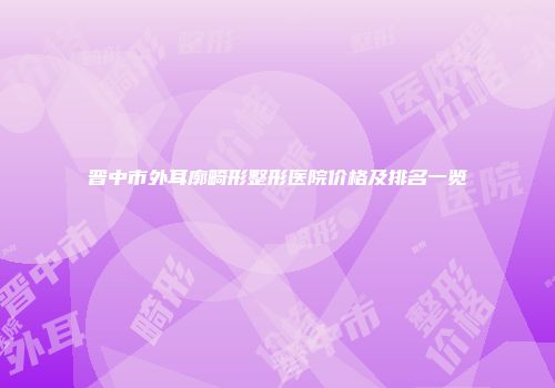 晋中市外耳廓畸形整形医院价格及排名一览