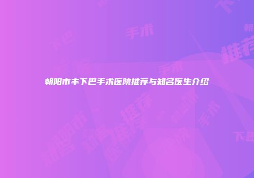 朝阳市丰下巴手术医院推荐与知名医生介绍