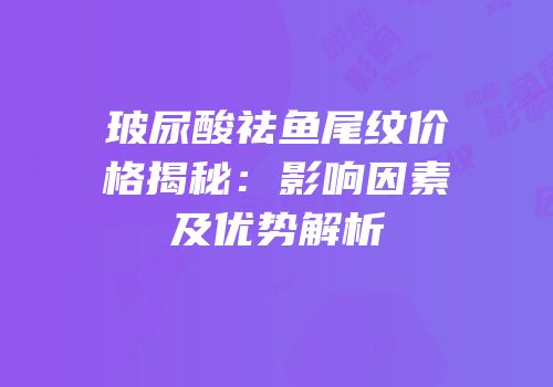 玻尿酸祛鱼尾纹价格揭秘：影响因素及优势解析