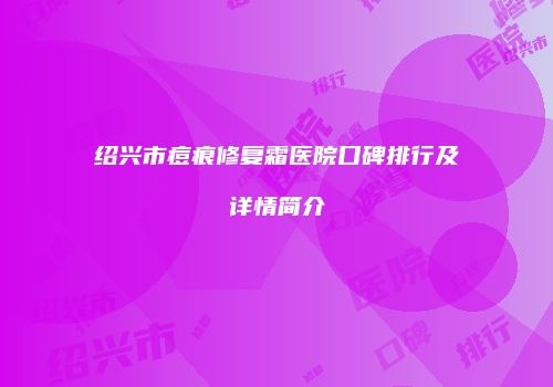 绍兴市痘痕修复霜医院口碑排行及详情简介