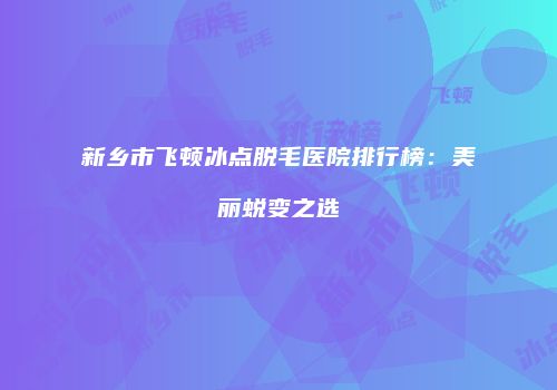 新乡市飞顿冰点脱毛医院排行榜：美丽蜕变之选