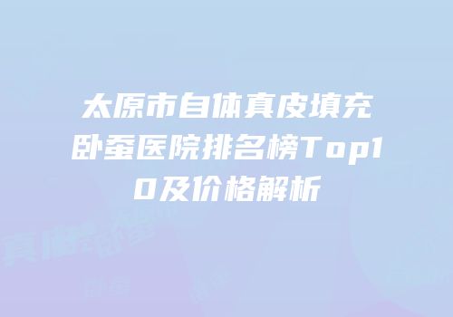 太原市自体真皮填充卧蚕医院排名榜Top10及价格解析