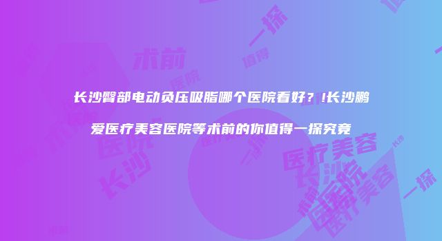 长沙臀部电动负压吸脂哪个医院看好？!长沙鹏爱医疗美容医院等术前的你值得一探究竟