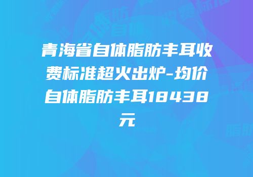 青海省自体脂肪丰耳收费标准超火出炉-均价自体脂肪丰耳18438元