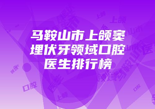 马鞍山市上颌窦埋伏牙领域口腔医生排行榜