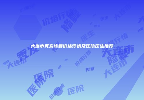 大连市秃发修复价格行情及医院医生推荐