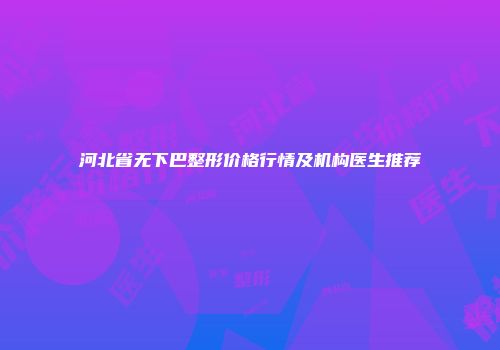 河北省无下巴整形价格行情及机构医生推荐